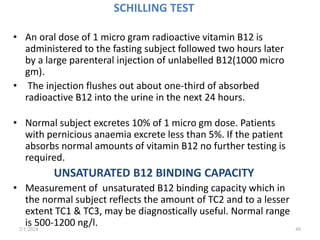 SCHILLING TEST
• An oral dose of 1 micro gram radioactive vitamin B12 is
administered to the fasting subject followed two hours later
by a large parenteral injection of unlabelled B12(1000 micro
gm).
• The injection flushes out about one-third of absorbed
radioactive B12 into the urine in the next 24 hours.
• Normal subject excretes 10% of 1 micro gm dose. Patients
with pernicious anaemia excrete less than 5%. If the patient
absorbs normal amounts of vitamin B12 no further testing is
required.
UNSATURATED B12 BINDING CAPACITY
• Measurement of unsaturated B12 binding capacity which in
the normal subject reflects the amount of TC2 and to a lesser
extent TC1 & TC3, may be diagnostically useful. Normal range
is 500-1200 ng/l.
2/1/2024 48
 