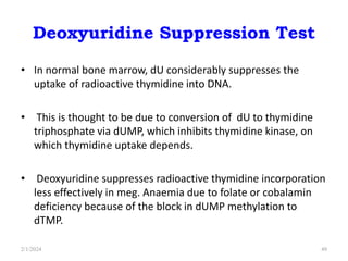 Deoxyuridine Suppression Test
• In normal bone marrow, dU considerably suppresses the
uptake of radioactive thymidine into DNA.
• This is thought to be due to conversion of dU to thymidine
triphosphate via dUMP, which inhibits thymidine kinase, on
which thymidine uptake depends.
• Deoxyuridine suppresses radioactive thymidine incorporation
less effectively in meg. Anaemia due to folate or cobalamin
deficiency because of the block in dUMP methylation to
dTMP.
2/1/2024 49
 