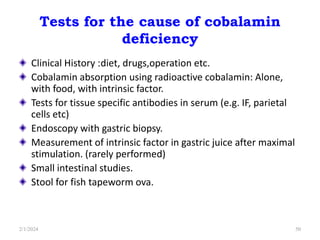 Tests for the cause of cobalamin
deficiency
Clinical History :diet, drugs,operation etc.
Cobalamin absorption using radioactive cobalamin: Alone,
with food, with intrinsic factor.
Tests for tissue specific antibodies in serum (e.g. IF, parietal
cells etc)
Endoscopy with gastric biopsy.
Measurement of intrinsic factor in gastric juice after maximal
stimulation. (rarely performed)
Small intestinal studies.
Stool for fish tapeworm ova.
2/1/2024 50
 