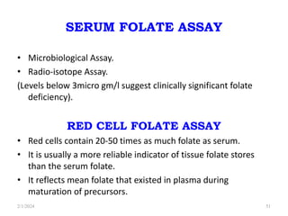 SERUM FOLATE ASSAY
• Microbiological Assay.
• Radio-isotope Assay.
(Levels below 3micro gm/l suggest clinically significant folate
deficiency).
RED CELL FOLATE ASSAY
• Red cells contain 20-50 times as much folate as serum.
• It is usually a more reliable indicator of tissue folate stores
than the serum folate.
• It reflects mean folate that existed in plasma during
maturation of precursors.
2/1/2024 51
 