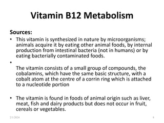 Vitamin B12 Metabolism
Sources:
• This vitamin is synthesized in nature by microorganisms;
animals acquire it by eating other animal foods, by internal
production from intestinal bacteria (not in humans) or by
eating bacterially contaminated foods.
•
The vitamin consists of a small group of compounds, the
cobalamins, which have the same basic structure, with a
cobalt atom at the centre of a corrin ring which is attached
to a nucleotide portion
• The vitamin is found in foods of animal origin such as liver,
meat, fish and dairy products but does not occur in fruit,
cereals or vegetables.
2/1/2024 8
 
