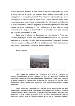 tradicionalmente de "Fronteira da Paz", tem mais de 170.000 habitantes que vivem
de forma integrada. É comum, por exemplo, usar o sistema de educação ou de
saúde pública de uma ou da outra cidade. O comércio tem especialidades que levam
o consumidor a procurar lojas no Brasil ou no Uruguai além de serem muito
frequentes os casamentos "mistos" (entre cidadãos dos dois países). A divisão entre
as duas cidades é feita por linhas imaginárias traçadas ao longo da malha viária e se
estende por muitos quilômetros. Por isso, muitas vezes é difícil para um turista
perceber que uma calçada de determinada rua se encontra em um país enquanto
que a calçada em frente está no outro.
Outro caso do gênero é a Conurbação entre as cidades de Pedro Juan
Caballero, no Paraguai, e Ponta Porã, no estado de Mato Grosso do Sul, separadas
apenas por uma avenida. Também vale ser mencionada a Conurbação existente
entre as cidades de Letícia, na Colômbia, e Tabatinga, no estado do Amazonas,
separadas por uma avenida chamada de "Avenida da Amizade".

Fluxo pendular

Conurbação entre as cidades da Região. Em primeiro plano, Nova Iorque, e, ao fundo, Jersey City.

Nas cidades em processo de Conurbação é comum a ocorrência do
chamado fluxo pendular. O fluxo pendular é o fluxo de passageiros (em veículos
particulares ou transporte público) atravessando mais de uma cidade com dois picos
de maior intensidade, normalmente no período da manhã e no final da tarde.
Geralmente, o sentido desse fluxo no final da tarde dirige-se às chamadas cidades
dormitórios.
Essas migrações pendulares são simples fluxos populacionais que não
correspondem verdadeiramente a migrações, pois não são realizados com intuito de
mudança definitiva, estando embutida na saída do indivíduo a ideia concreta do seu
retorno ao local de origem, e por isso o uso do termo "movimento pendular de
população". Diferencia-se do conceito de migração por não ter caráter permanente.

 
