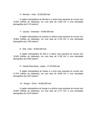 6 – Mumbai – India - 19.200.000 hab
A região metropolitana de Mumbai é a sexta mais populosa do mundo com
19,200 milhões de habitantes, em uma área de 2.350 km² e uma densidade
demográfica de 8.170 hab/km².

7 – Jacarta – Indonésia - 18.900.000 hab
A região metropolitana de Jacarta é a sétima mais populosa do mundo com
18,900 milhões de habitantes, em uma área de 5.100 km² e uma densidade
demográfica de 3.706 hab/km².

8 – Deli - India - 18.600.000 hab
A região metropolitana de Deli é a oitava mais populosa do mundo com
18,600 milhões de habitantes, em uma área de 3.182 km² e uma densidade
demográfica de 5.845 hab/km².

9 – Osaka-Kobe-Kyoto - Japão - 17.375.000 hab
A região metropolitana de Osaka é a nona mais populosa do mundo com
17,375 milhões de habitantes, em uma área de 6.930 km² e uma densidade
demográfica de 2.507 hab/km².

10 – Xangai – China - 16.650.000 hab
A região metropolitana de Xangai é a décima mais populosa do mundo com
16,650 milhões de habitantes, em uma área de 5.177 km² e uma densidade
demográfica de 3.216 hab/km².

 