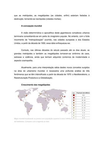 que as metrópoles, as megalópoles (as cidades, enfim) estariam fadadas à
destruição, tornando-se necrópoles (cidades mortas).

A concepção mundial

A visão determinística e apocalítica deste gigantescos complexos urbanos
terminaria consolidando-se em parte do imaginário popular. No entanto, com o forte
movimento de "metropolização" ocorrido, nas cidades europeias e dos Estados
Unidos, a partir da década de 1950, essa idéia enfraqueceu-se.

Contudo, nas últimas décadas do século passado até os dias atuais, as
grandes metrópoles e também as megalópoles tornaram-se sinônimo de caos,
estresse e violência, ainda que tenham adquirido contornos de modernidade e
aspecto cosmopolita.

Atualmente, para uma interpretação sábia destes novos conceitos surgidos
na área do urbanismo mundial, é necessária uma profunda análise de três
fenômenos que se têm intensificado a partir da década de 1970: o Neoliberalismo, a
Reestruturação Produtiva e a Globalização.

Crescimento das megalópoles

Mapa mundial localizando os pontos com população superior a cinco milhões
de habitantes. Compare com a legenda ao lado.

 