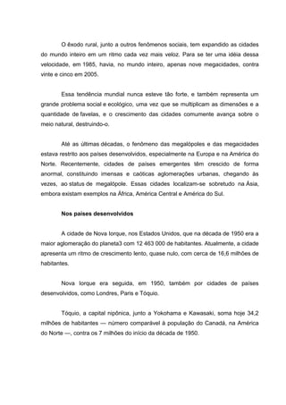 O êxodo rural, junto a outros fenômenos sociais, tem expandido as cidades
do mundo inteiro em um ritmo cada vez mais veloz. Para se ter uma idéia dessa
velocidade, em 1985, havia, no mundo inteiro, apenas nove megacidades, contra
vinte e cinco em 2005.

Essa tendência mundial nunca esteve tão forte, e também representa um
grande problema social e ecológico, uma vez que se multiplicam as dimensões e a
quantidade de favelas, e o crescimento das cidades comumente avança sobre o
meio natural, destruindo-o.

Até as últimas décadas, o fenômeno das megalópoles e das megacidades
estava restrito aos países desenvolvidos, especialmente na Europa e na América do
Norte. Recentemente, cidades de países emergentes têm crescido de forma
anormal, constituindo imensas e caóticas aglomerações urbanas, chegando às
vezes, ao status de megalópole. Essas cidades localizam-se sobretudo na Ásia,
embora existam exemplos na África, América Central e América do Sul.

Nos países desenvolvidos

A cidade de Nova Iorque, nos Estados Unidos, que na década de 1950 era a
maior aglomeração do planeta3 com 12 463 000 de habitantes. Atualmente, a cidade
apresenta um ritmo de crescimento lento, quase nulo, com cerca de 16,6 milhões de
habitantes.

Nova Iorque era seguida, em 1950, também por cidades de países
desenvolvidos, como Londres, Paris e Tóquio.

Tóquio, a capital nipônica, junto a Yokohama e Kawasaki, soma hoje 34,2
milhões de habitantes — número comparável à população do Canadá, na América
do Norte —, contra os 7 milhões do início da década de 1950.

 