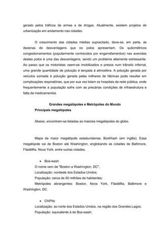 gerado pelos tráficos de armas e de drogas. Atualmente, existem projetos de
urbanização em andamento nas cidades.

O crescimento das cidades médias supracitado, deve-se, em parte, às
dezenas

de

desvantagens

que

os

polos

apresentam.

Os

quilométricos

congestionamentos (popularmente conhecidos por engarrafamentos) nas avenidas
destes polos é uma das desvantagens, sendo um problema altamente estressante.
Ao passo que os motoristas veem-se imobilizados e presos num trânsito infernal,
uma grande quantidade de poluição é lançada à atmosfera. A poluição gerada por
veículos somada à poluição gerada pelas milhares de fábricas pode resultar em
complicações respiratórias, que por sua vez lotam os hospitais da rede pública, onde
frequentemente a população sofre com as precárias condições de infraestrutura e
falta de medicamentos.

Grandes megalópoles e Metrópoles do Mundo
Principais megalópoles

Abaixo, encontram-se listadas as maiores megalópoles do globo.

Mapa da maior megalópole estadunidense, BosWash (em inglês). Essa
megalópole vai de Boston até Washington, englobando as cidades de Baltimore,
Filadélfia, Nova York, entre outras cidades.

Bos-wash
O nome vem de "Boston a Washington, DC";
Localização: nordeste dos Estados Unidos;
População: cerca de 50 milhões de habitantes;
Metrópoles abrangentes: Boston, Nova York, Filadélfia, Baltimore e
Washington, DC.

ChiPits
Localização: ao norte dos Estados Unidos, na região dos Grandes Lagos;
População: equivalente à de Bos-wash;

 