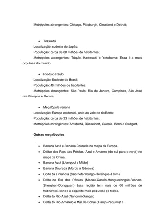 Metrópoles abrangentes: Chicago, Pittsburgh, Cleveland e Detroit;

Tokkaido
Localização: sudeste do Japão;
População: cerca de 80 milhões de habitantes;
Metrópoles abrangentes: Tóquio, Kawasaki e Yokohama; Essa é a mais
populosa do mundo.

Rio-São Paulo
Localização: Sudeste do Brasil;
População: 48 milhões de habitantes;
Metrópoles abrangentes: São Paulo, Rio de Janeiro, Campinas, São José
dos Campos e Santos;

Megalópole renana
Localização: Europa ocidental, junto ao vale do rio Reno;
População: cerca de 33 milhões de habitantes;
Metrópoles abrangentes: Amsterdã, Düsseldorf, Colônia, Bonn e Stuttgart.

Outras megalópoles

Banana Azul e Banana Dourada no mapa da Europa.
Deltas dos Rios das Pérolas, Azul e Amarelo (do sul para o norte) no
mapa da China.
Banana Azul (Liverpool a Milão)
Banana Dourada (Múrcia a Gênova)
Golfo da Finlândia (São Petersburgo-Helsinque-Talim)
Delta do Rio das Pérolas (Macau-Cantão-Honguecongue-FoshanShenzhen-Dongguan) Essa região tem mais de 60 milhões de
habitantes, sendo a segunda mais populosa de todas.
Delta do Rio Azul (Nanquim-Xangai)
Delta do Rio Amarelo e Mar de Bohai (Tianjin-Pequim)13

 