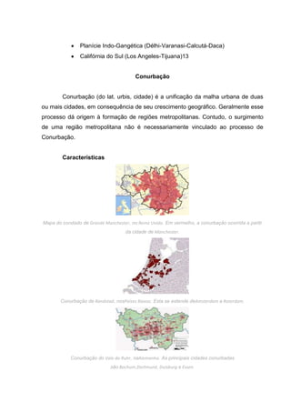 Planície Indo-Gangética (Délhi-Varanasi-Calcutá-Daca)
Califórnia do Sul (Los Angeles-Tijuana)13

Conurbação

Conurbação (do lat. urbis, cidade) é a unificação da malha urbana de duas
ou mais cidades, em consequência de seu crescimento geográfico. Geralmente esse
processo dá origem à formação de regiões metropolitanas. Contudo, o surgimento
de uma região metropolitana não é necessariamente vinculado ao processo de
Conurbação.

Características

Mapa do condado de Grande Manchester, no Reino Unido. Em vermelho, a conurbação ocorrida a partir
da cidade de Manchester.

Conurbação de Randstad, nosPaíses Baixos. Esta se estende deAmsterdam a Roterdam.

Conurbação do Vale do Ruhr, naAlemanha. As principais cidades conurbadas
são Bochum,Dortmund, Duisburg e Essen.

 