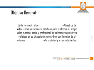 Darle forma al rol de «Maestros de
Vida», como un escenario cotidiano para enaltecer su propio
valor humano, social y profesional; de tal manera que se vea
reflejado en su disposición a contribuir con lo mejor de sí
mismos a la sociedad y a sus estudiantes.
Objetivo General: