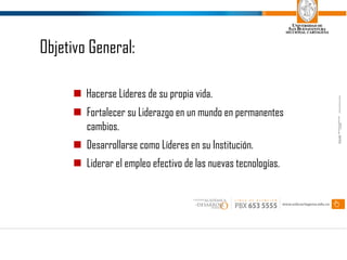 n Hacerse Líderes de su propia vida.
n Fortalecer su Liderazgo en un mundo en permanentes
cambios.
n Desarrollarse como Líderes en su Institución.
n Liderar el empleo efectivo de las nuevas tecnologías.
Objetivo General: