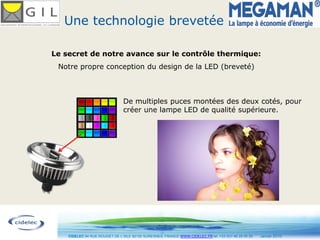 Une technologie brevetée

Le secret de notre avance sur le contrôle thermique:
 Notre propre conception du design de la LED (breveté)



                                De multiples puces montées des deux cotés, pour
                                créer une lampe LED de qualité supérieure.




                                                 10
    CIDELEC 94 RUE ROUGET DE L’ISLE 92150 SURESNES, FRANCE WWW.CIDELEC.FR tel. +33 (0)1 46 25 00 20   Janvier 2010
 