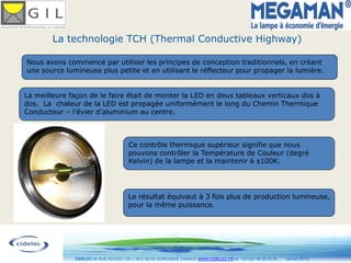 La technologie TCH (Thermal Conductive Highway)

Nous avons commencé par utiliser les principes de conception traditionnels, en créant
une source lumineuse plus petite et en utilisant le réflecteur pour propager la lumière.


La meilleure façon de le faire était de monter la LED en deux tableaux verticaux dos à
dos. La chaleur de la LED est propagée uniformément le long du Chemin Thermique
Conducteur – l’évier d’aluminium au centre.



                                       Ce contrôle thermique supérieur signifie que nous
                                       pouvons contrôler la Température de Couleur (degré
                                       Kelvin) de la lampe et la maintenir à 100K.




                                       Le résultat équivaut à 3 fois plus de production lumineuse,
                                       pour la même puissance.




                                                           11
              CIDELEC 94 RUE ROUGET DE L’ISLE 92150 SURESNES, FRANCE WWW.CIDELEC.FR tel. +33 (0)1 46 25 00 20   Janvier 2010
 