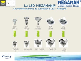 La LED MEGAMAN®
 La première gamme de substitution LED - Halogène




 35W                 50W                     75W                       35W                       50W
PAR 16              PAR 20                  PAR 30                    AR111                     AR111




                                               Par




                                                                        Par
 Par




                                                                                                  Par
                       Par




7W PAR             8W PAR 20               15W PAR 30               10W AR111                     15W
  16                                                                                             AR111



                                                     13
       CIDELEC 94 RUE ROUGET DE L’ISLE 92150 SURESNES, FRANCE WWW.CIDELEC.FR tel. +33 (0)1 46 25 00 20   Janvier 2010
 