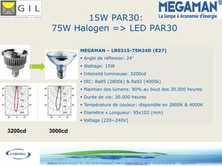 15W PAR30:
            75W Halogen => LED PAR30

                                 MEGAMAN – LR0215-75H24D (E27)
                                  Angle de réflexion: 24
                                  Wattage: 15W
                                  Intensité lumineuse: 3200cd
                                  IRC: Ra85 (2800k) & Ra92 (4000k)
                                  Maintien des lumens: 90% au bout des 30.000 heures
                                  Durée de vie: 30.000 heures
                                  Température de couleur: disponible en 2800K & 4000K
                                  Diamètre x Longueur: 95x102 (mm)
                                  Voltage (220~240V)

3200cd    3000cd



                                                      18
         CIDELEC 94 RUE ROUGET DE L’ISLE 92150 SURESNES, FRANCE WWW.CIDELEC.FR tel. +33 (0)1 46 25 00 20   Janvier 2010
 