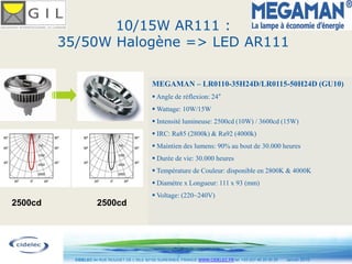 10/15W AR111 :
         35/50W Halogène => LED AR111

                                               MEGAMAN – LR0110-35H24D/LR0115-50H24D (GU10)
                                                Angle de réflexion: 24
                                                Wattage: 10W/15W
                                                Intensité lumineuse: 2500cd (10W) / 3600cd (15W)
                                                IRC: Ra85 (2800k) & Ra92 (4000k)
                                                Maintien des lumens: 90% au bout de 30.000 heures
                                                Durée de vie: 30.000 heures
                                                Température de Couleur: disponible en 2800K & 4000K
                                                Diamètre x Longueur: 111 x 93 (mm)
                                                Voltage: (220~240V)
2500cd               2500cd




                                                        19
           CIDELEC 94 RUE ROUGET DE L’ISLE 92150 SURESNES, FRANCE WWW.CIDELEC.FR tel. +33 (0)1 46 25 00 20   Janvier 2010
 