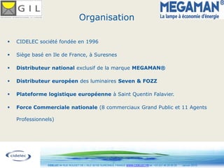 Organisation

   CIDELEC société fondée en 1996

   Siège basé en Ile de France, à Suresnes

   Distributeur national exclusif de la marque MEGAMAN®

   Distributeur européen des luminaires Seven & FOZZ

   Plateforme logistique européenne à Saint Quentin Falavier.

   Force Commerciale nationale (8 commerciaux Grand Public et 11 Agents

    Professionnels)




                                                                                                                    3
                CIDELEC 94 RUE ROUGET DE L’ISLE 92150 SURESNES, FRANCE WWW.CIDELEC.FR tel. +33 (0)1 46 25 00 20   Janvier 2010
 