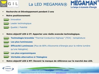 La LED MEGAMAN®
   Recherche et Développement pendant 3 ans

   Notre positionnement:

       Innovation

       Leader technologique

       Qualité / Fiabilité


   Notre objectif LED à CT: Apporter une réelle avancée technologique.

       Technologie brevetée “Thermal Conductive Highway” (TCH) - température

       Les plus lumineuses

       Efficacité Lumineuse (Plus de 80% d’économie d’énergie pour la même lumière
       qu’une Halogène)

       Les plus ergonomiques

       Véritable alternative à l’Halogène

   Notre objectif LED à MT: Devenir la marque de référence sur le marché des LED.



                                                                  8
                    CIDELEC 94 RUE ROUGET DE L’ISLE 92150 SURESNES, FRANCE WWW.CIDELEC.FR tel. +33 (0)1 46 25 00 20   Janvier 2010
 