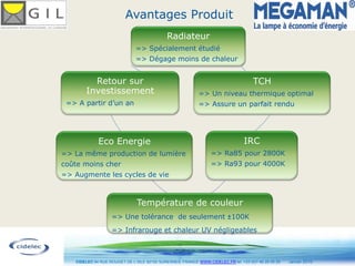 Avantages Produit
                                             Radiateur
                              => Spécialement étudié
                              => Dégage moins de chaleur


         Retour sur                                                                  TCH
       Investissement                                       => Un niveau thermique optimal
 => A partir d’un an                                        => Assure un parfait rendu




             Eco Energie                                                         IRC
=> La même production de lumière                                 => Ra85 pour 2800K
coûte moins cher                                                 => Ra93 pour 4000K
=> Augmente les cycles de vie



                               Température de couleur
                   => Une tolérance de seulement 100K
                   => Infrarouge et chaleur UV négligeables


                                                 9
   CIDELEC 94 RUE ROUGET DE L’ISLE 92150 SURESNES, FRANCE WWW.CIDELEC.FR tel. +33 (0)1 46 25 00 20   Janvier 2010
 