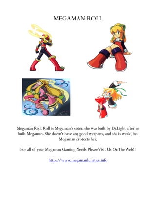 MEGAMAN ROLL




Megaman Roll. Roll is Megaman's sister, she was built by Dr.Light after he
built Megaman. She doesn't have any good weapons, and she is weak, but
                       Megaman protects her.

  For all of your Megaman Gaming Needs Please Visit Us On The Web!!

                   http://www.megamanlunatics.info
 