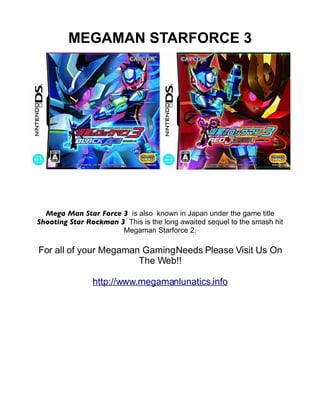 MEGAMAN STARFORCE 3




  Mega Man Star Force 3 is also known in Japan under the game title
Shooting Star Rockman 3 This is the long awaited sequel to the smash hit
                       Megaman Starforce 2.

For all of your Megaman Gaming Needs Please Visit Us On
                       The Web!!

                http://www.megamanlunatics.info
 