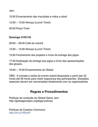 Jam.
12:00 Encerramento das inscrições e mãos a obra!
12:00 – 13:00 Almoço (Lunch Time!)
20:00 Pizza Time!
Domingo 31/01/16
08:00 – 09:00 Café da manhã
12:00 – 13:00 Almoço (Lunch Time!)
15:00 Fechamento dos projetos e início da entrega dos jogos.
17:00 finalização da entrega dos jogos e início das apresentações
dos grupos.
18:00 – 19:00 Encerramento do Global
OBS.: A entrada e saída do evento estará bloqueada a partir das 22
horas até 08 horas para maior segurança dos participantes. Situações
especiais devem ser conversadas diretamente com os organizadores.
Regras e Procedimentos
Políticas de conteúdo do Global Game Jam:
http://globalgamejam.org/legal-policies
Políticas de Creative Commons:
http://bit.ly/1f8XaPl
 
