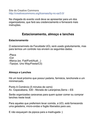 Site do Creative Commons
http://creativecommons.org/licenses/by-nc-sa/3.0/
Na chegada do evento você deve se apresentar para um dos
organizadores, que fará seu credenciamento e fornecerá mais
instruções.
Estacionamento, almoço e lanches
Estacionamento
O estacionamneto da Faculdade UCL será usado gratuitamente, mas
para termos um controle nos enviem os seguintes dados.
-Placa
-Cor
-Marca (ex. Fiat/Ford/Audi...)
-Tipo(ex. Uno Way/Fiesta/C3)
Almoço e Lanches
Há um local próximo que possuí padaria, farmácia, lanchonete e um
minimercado.
Ponto A Comércio (5 minutos de carro)
Av. Copacabana, 530 - Morada de Laranjeiras,Serra – ES
Serão organizadas caravanas para quem quiser comer ou comprar
lanches neste local.
Para aqueles que preferirem levar comida, a UCL está fornecendo
uma geladeira, micro-ondas e fogão liberados para uso.
E não esqueçam da pipoca para a madrugada :)
 
