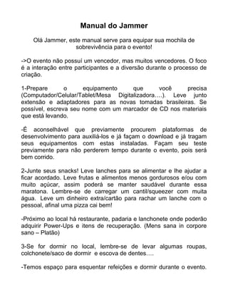 Manual do Jammer
Olá Jammer, este manual serve para equipar sua mochila de
sobrevivência para o evento!
->O evento não possuí um vencedor, mas muitos vencedores. O foco
é a interação entre participantes e a diversão durante o processo de
criação.
1-Prepare o equipamento que você precisa
(Computador/Celular/Tablet/Mesa Digitalizadora….). Leve junto
extensão e adaptadores para as novas tomadas brasileiras. Se
possível, escreva seu nome com um marcador de CD nos materiais
que está levando.
-É aconselhável que previamente procurem plataformas de
desenvolvimento para auxiliá-los e já façam o download e já tragam
seus equipamentos com estas instaladas. Façam seu teste
previamente para não perderem tempo durante o evento, pois será
bem corrido.
2-Junte seus snacks! Leve lanches para se alimentar e lhe ajudar a
ficar acordado. Leve frutas e alimentos menos gordurosos e/ou com
muito açúcar, assim poderá se manter saudável durante essa
maratona. Lembre-se de carregar um cantil/squeezer com muita
água. Leve um dinheiro extra/cartão para rachar um lanche com o
pessoal, afinal uma pizza cai bem!
-Próximo ao local há restaurante, padaria e lanchonete onde poderão
adquirir Power-Ups e itens de recuperação. (Mens sana in corpore
sano – Platão)
3-Se for dormir no local, lembre-se de levar algumas roupas,
colchonete/saco de dormir e escova de dentes….
-Temos espaço para esquentar refeições e dormir durante o evento.
 