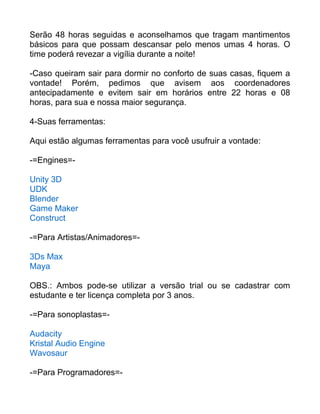 Serão 48 horas seguidas e aconselhamos que tragam mantimentos
básicos para que possam descansar pelo menos umas 4 horas. O
time poderá revezar a vigília durante a noite!
-Caso queiram sair para dormir no conforto de suas casas, fiquem a
vontade! Porém, pedimos que avisem aos coordenadores
antecipadamente e evitem sair em horários entre 22 horas e 08
horas, para sua e nossa maior segurança.
4-Suas ferramentas:
Aqui estão algumas ferramentas para você usufruir a vontade:
-=Engines=-
Unity 3D
UDK
Blender
Game Maker
Construct
-=Para Artistas/Animadores=-
3Ds Max
Maya
OBS.: Ambos pode-se utilizar a versão trial ou se cadastrar com
estudante e ter licença completa por 3 anos.
-=Para sonoplastas=-
Audacity
Kristal Audio Engine
Wavosaur
-=Para Programadores=-
 