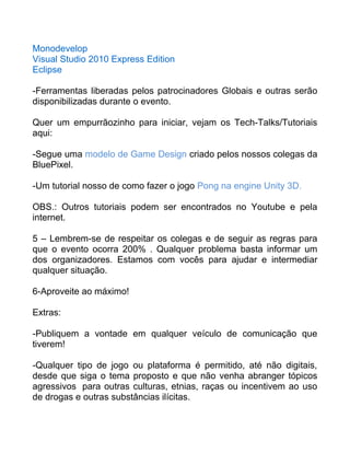 Monodevelop
Visual Studio 2010 Express Edition
Eclipse
-Ferramentas liberadas pelos patrocinadores Globais e outras serão
disponibilizadas durante o evento.
Quer um empurrãozinho para iniciar, vejam os Tech-Talks/Tutoriais
aqui:
-Segue uma modelo de Game Design criado pelos nossos colegas da
BluePixel.
-Um tutorial nosso de como fazer o jogo Pong na engine Unity 3D.
OBS.: Outros tutoriais podem ser encontrados no Youtube e pela
internet.
5 – Lembrem-se de respeitar os colegas e de seguir as regras para
que o evento ocorra 200% . Qualquer problema basta informar um
dos organizadores. Estamos com vocês para ajudar e intermediar
qualquer situação.
6-Aproveite ao máximo!
Extras:
-Publiquem a vontade em qualquer veículo de comunicação que
tiverem!
-Qualquer tipo de jogo ou plataforma é permitido, até não digitais,
desde que siga o tema proposto e que não venha abranger tópicos
agressivos para outras culturas, etnias, raças ou incentivem ao uso
de drogas e outras substâncias ilícitas.
 
