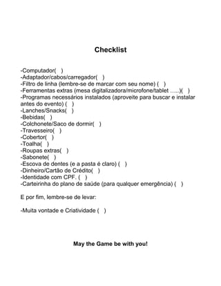 Checklist
-Computador( )
-Adaptador/cabos/carregador( )
-Filtro de linha (lembre-se de marcar com seu nome) ( )
-Ferramentas extras (mesa digitalizadora/microfone/tablet …..)( )
-Programas necessários instalados (aproveite para buscar e instalar
antes do evento) ( )
-Lanches/Snacks( )
-Bebidas( )
-Colchonete/Saco de dormir( )
-Travesseiro( )
-Cobertor( )
-Toalha( )
-Roupas extras( )
-Sabonete( )
-Escova de dentes (e a pasta é claro) ( )
-Dinheiro/Cartão de Crédito( )
-Identidade com CPF. ( )
-Carteirinha do plano de saúde (para qualquer emergência) ( )
E por fim, lembre-se de levar:
-Muita vontade e Criatividade ( )
May the Game be with you!
 