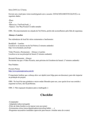 feira (24/01) às 12 horas.
Enviem um e-mail para victor.rosetti@gmail.com o assunto: ESTACIONAMENTO GGJVIX e os
seguintes dados:
-Placa
-Cor
-Marca (ex. Fiat/Ford/Audi...)
-Tipo(ex. Uno Way/Fiesta/C3) rádio-amador
OBS.: Há estacionamento na calçada da TecVitória, porém não aconselhamos pela falta de segurança.
Almoço e Lanches
Nas redondezas do local há vários restaurantes e lanchonetes:
BookKafé – Lanches
Localiza-se na mesma rua da TecVitória (2 minutos andando)
http://www.bookafe.com.br/pt/
Vídeo Pizzaria e Restaurante – Almoço e Lanches
Localiza-se na rua principal de Itararé (5 minutos andando)
Brumatti Restaurante - Almoço
Na mesma rua que o Vídeo Pizzaria, mais próximo do Extrabom de Itararé. (7 minutos andando)
Para Pedidos:
Pizzaria Pienza
http://www.pienzapizzaria.com.br/
É importante lembrar que o almoço deve ser rápido (sem folga para um descanso), para não impactar
na produção do projeto.
OBS.: No local há uma geladeira e micro-ondas liberados para uso, caso queira levar sua comida e
esquentar na hora, não há problemas.
OBS. 2: Não esqueçam da pipoca para a madrugada :)

Checklist
-Computador
-Adaptador/cabos/carregador
-Filtro de linha (lembre-se de marcar com seu nome)
-Ferramentas extras (mesa digitalizadora/microfone/tablet …..)
-Programas necessários instalados (aproveite para buscar e instalar antes do evento)

 