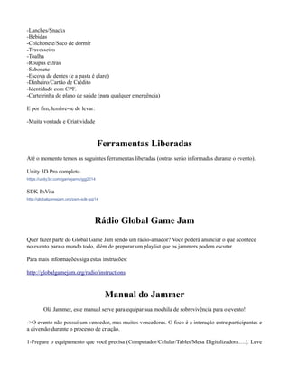 -Lanches/Snacks
-Bebidas
-Colchonete/Saco de dormir
-Travesseiro
-Toalha
-Roupas extras
-Sabonete
-Escova de dentes (e a pasta é claro)
-Dinheiro/Cartão de Crédito
-Identidade com CPF.
-Carteirinha do plano de saúde (para qualquer emergência)
E por fim, lembre-se de levar:
-Muita vontade e Criatividade

Ferramentas Liberadas
Até o momento temos as seguintes ferramentas liberadas (outras serão informadas durante o evento).
Unity 3D Pro completo
https://unity3d.com/gamejams/ggj2014

SDK PsVita
http://globalgamejam.org/psm-sdk-ggj14

Rádio Global Game Jam
Quer fazer parte do Global Game Jam sendo um rádio-amador? Você poderá anunciar o que acontece
no evento para o mundo todo, além de preparar um playlist que os jammers podem escutar.
Para mais informações siga estas instruções:
http://globalgamejam.org/radio/instructions

Manual do Jammer
Olá Jammer, este manual serve para equipar sua mochila de sobrevivência para o evento!
->O evento não possuí um vencedor, mas muitos vencedores. O foco é a interação entre participantes e
a diversão durante o processo de criação.
1-Prepare o equipamento que você precisa (Computador/Celular/Tablet/Mesa Digitalizadora….). Leve

 
