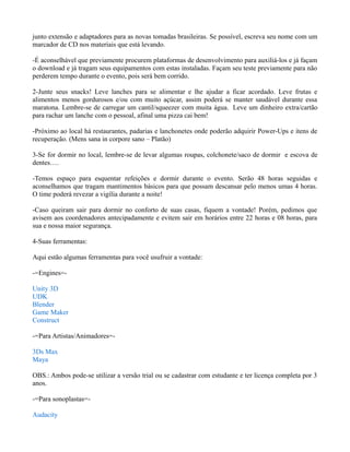 junto extensão e adaptadores para as novas tomadas brasileiras. Se possível, escreva seu nome com um
marcador de CD nos materiais que está levando.
-É aconselhável que previamente procurem plataformas de desenvolvimento para auxiliá-los e já façam
o download e já tragam seus equipamentos com estas instaladas. Façam seu teste previamente para não
perderem tempo durante o evento, pois será bem corrido.
2-Junte seus snacks! Leve lanches para se alimentar e lhe ajudar a ficar acordado. Leve frutas e
alimentos menos gordurosos e/ou com muito açúcar, assim poderá se manter saudável durante essa
maratona. Lembre-se de carregar um cantil/squeezer com muita água. Leve um dinheiro extra/cartão
para rachar um lanche com o pessoal, afinal uma pizza cai bem!
-Próximo ao local há restaurantes, padarias e lanchonetes onde poderão adquirir Power-Ups e itens de
recuperação. (Mens sana in corpore sano – Platão)
3-Se for dormir no local, lembre-se de levar algumas roupas, colchonete/saco de dormir e escova de
dentes….
-Temos espaço para esquentar refeições e dormir durante o evento. Serão 48 horas seguidas e
aconselhamos que tragam mantimentos básicos para que possam descansar pelo menos umas 4 horas.
O time poderá revezar a vigília durante a noite!
-Caso queiram sair para dormir no conforto de suas casas, fiquem a vontade! Porém, pedimos que
avisem aos coordenadores antecipadamente e evitem sair em horários entre 22 horas e 08 horas, para
sua e nossa maior segurança.
4-Suas ferramentas:
Aqui estão algumas ferramentas para você usufruir a vontade:
-=Engines=Unity 3D
UDK
Blender
Game Maker
Construct
-=Para Artistas/Animadores=3Ds Max
Maya
OBS.: Ambos pode-se utilizar a versão trial ou se cadastrar com estudante e ter licença completa por 3
anos.
-=Para sonoplastas=Audacity

 
