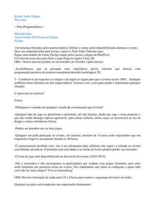 Kristal Audio Engine
Wavosaur
-=Para Programadores=Monodevelop
Visual Studio 2010 Express Edition
Eclipse
-Ferramentas liberadas pelos patrocinadores Globais e outras serão disponibilizadas durante o evento.
Quer um empurrãozinho para iniciar, vejam os Tech-Talks/Tutoriais aqui:
Segue uma modelo de Game Design criado pelos nossos colegas da BluePixel.
Um tutorial nosso de como fazer o jogo Pong na engine Unity 3D.
OBS.: Outros tutoriais podem ser encontrados no Youtube e pela internet.
-Aconselhamos que já possuam uma experiência prévia (mesmo
programação/gerência de projetos/sonoplastia/desenho/modelagem 3D.

que

básica)

com

5 – Lembrem-se de respeitar os colegas e de seguir as regras para que o evento ocorra 200% . Qualquer
problema basta informar um dos organizadores. Estamos com vocês para ajudar e intermediar qualquer
situação.
6-Aproveite ao máximo!
Extras:
-Publiquem a vontade em qualquer veículo de comunicação que tiverem!
-Qualquer tipo de jogo ou plataforma é permitido, até não digitais, desde que siga o tema proposto e
que não venha abranger tópicos agressivos para outras culturas, etnias, raças ou incentivem ao uso de
drogas e outras substâncias ilícitas.
-Podem ser postados um ou mais jogos.
-Qualquer um pode participar do evento, em especial, menores de 18 anos serão requisitados que um
responsável legal os acompanhe durante as 48 horas.
-É expressamente proibida (sim, isto é um pleonasmo para enfatizar esta regra.) a entrada no evento
com bebidas alcoólicas. O portador será convidado a se retirar do local e poderá perder sua inscrição.
-O tema do jogo será disponibilizado no dia inicial do evento (24/01/2014).
-Não é necessário e não encorajamos os participantes que venham com grupos formados, pois estes
serão formados nas primeiras horas do evento. Nos importamos que todos se conheçam e quem sabe
você não faz mais amigos? Viva ao networking!
OBS.:Haverá a limitação de saída entre 22 e 8 horas para manter a segurança do local e de todos.
Qualquer exceção será tratada por um organizador diretamente.

 