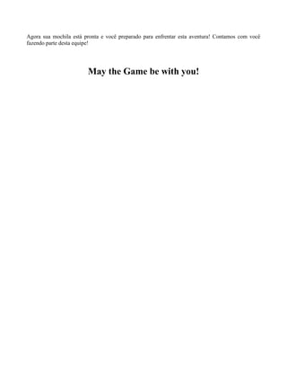 Agora sua mochila está pronta e você preparado para enfrentar esta aventura! Contamos com você
fazendo parte desta equipe!

May the Game be with you!

 