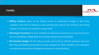 Contd..

 Billing Counters: space at the billing counter is maintained enough so that many
customers will come for billing at a time and thus this reduces the confusion. And billing
counter is at entrance so customers can go easily.
 Shrinkage Prevention: As there would be no old/excess stock there are very less chances
for store shrinkage in Mega Mart, because they always keep stock update.
 Merchandise design: All the racks are make sure to fill up with the products very soon
after they are finished and products of same category are made available to the customers
at certain location and thus helping the customers in their purchase.

 