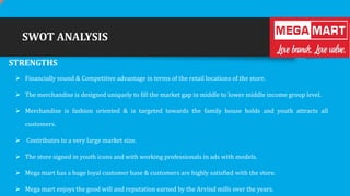 SWOT ANALYSIS
STRENGTHS
 Financially sound & Competitive advantage in terms of the retail locations of the store.

 The merchandise is designed uniquely to fill the market gap in middle to lower middle income group level.
 Merchandise is fashion oriented & is targeted towards the family house holds and youth attracts all
customers.

 Contributes to a very large market size.
 The store signed in youth icons and with working professionals in ads with models.
 Mega mart has a huge loyal customer base & customers are highly satisfied with the store.
 Mega mart enjoys the good will and reputation earned by the Arvind mills over the years.

 