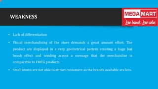 WEAKNESS
• Lack of differentiation
• Visual merchandising of the store demands a great amount effort. The
product are displayed in a very geometrical pattern creating a huge but
brush effect and sending across a message that the merchandise is
comparable to FMCG products.
• Small stores are not able to attract customers as the brands available are less.

 