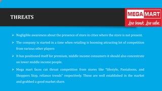 THREATS
 Negligible awareness about the presence of store in cities where the store is not present.
 The company is started in a time when retailing is booming attracting lot of competition
from various other players

 It has positioned itself for premium, middle income consumers it should also concentrate
on lower middle income people.
 Mega mart faces cut throat competition from stores like “lifestyle, Pantaloons, and

Shoppers Stop, reliance trends” respectively. These are well established in the market
and grabbed a good market share.

 