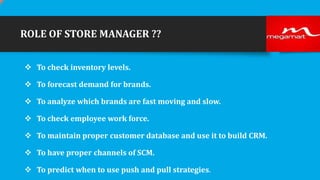 ROLE OF STORE MANAGER ??
 To check inventory levels.
 To forecast demand for brands.
 To analyze which brands are fast moving and slow.
 To check employee work force.

 To maintain proper customer database and use it to build CRM.
 To have proper channels of SCM.
 To predict when to use push and pull strategies.

 