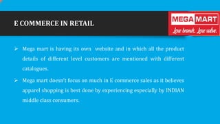 E COMMERCE IN RETAIL
 Mega mart is having its own website and in which all the product
details of different level customers are mentioned with different
catalogues.
 Mega mart doesn’t focus on much in E commerce sales as it believes
apparel shopping is best done by experiencing especially by INDIAN
middle class consumers.

 