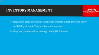 INVENTORY MANAGEMENT
 Mega Mart store use online technology through which they can know

availability of stock. They use bar code scanner.
 They use customized technology called JDS Software

 
