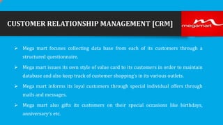 CUSTOMER RELATIONSHIP MANAGEMENT [CRM]
 Mega mart focuses collecting data base from each of its customers through a
structured questionnaire.
 Mega mart issues its own style of value card to its customers in order to maintain

database and also keep track of customer shopping's in its various outlets.
 Mega mart informs its loyal customers through special individual offers through
mails and messages.

 Mega mart also gifts its customers on their special occasions like birthdays,
anniversary's etc.

 