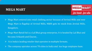 MEGA MART
 Mega Mart entered into retail clothing sector because of Arvind Mills and now
Mega Mart is flagship of Arvind Mills, M&M gets its stock from Arvind Mills,
Bangalore.
 Mega Mart Retail ltd is a Lal Bhai group enterprise, It is headed by Lal Bhai and
his sons Srikanth and Charan .

 It is India’s leading retailer that operates in multiple formats.
 The company operates across 70 cities in India and has huge employee base.

 