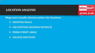 LOCATION ANALYSIS
Mega mart usually chooses prime city locations
 SHOPPING MALLS
 CBD [CENTRAL BUSINESS DISTRICT]
 PRIME STREET AREAS
 COLLEGE JUNCTIONS

 