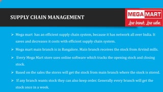 SUPPLY CHAIN MANAGEMENT
 Mega mart has an efficient supply chain system, because it has network all over India. It
saves and decreases it costs with efficient supply chain system.
 Mega mart main branch is in Bangalore. Main branch receives the stock from Arvind mills.

 Every Mega Mart store uses online software which tracks the opening stock and closing
stock.
 Based on the sales the stores will get the stock from main branch where the stock is stored.
 If any branch wants stock they can also keep order. Generally every branch will get the
stock once in a week.

 
