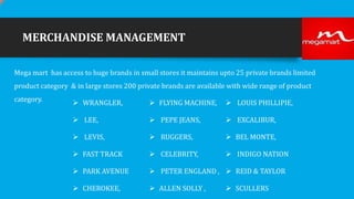 MERCHANDISE MANAGEMENT
Mega mart has access to huge brands in small stores it maintains upto 25 private brands limited
product category & in large stores 200 private brands are available with wide range of product
category.

 WRANGLER,

 FLYING MACHINE,

 LOUIS PHILLIPIE,

 LEE,

 PEPE JEANS,

 EXCALIBUR,

 LEVIS,

 RUGGERS,

 BEL MONTE,

 FAST TRACK

 CELEBRITY,

 INDIGO NATION

 PARK AVENUE

 PETER ENGLAND ,  REID & TAYLOR

 CHEROKEE,

 ALLEN SOLLY ,

 SCULLERS

 