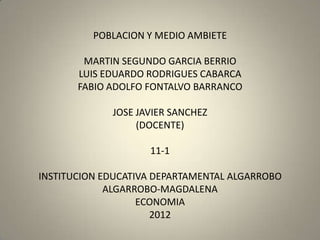 POBLACION Y MEDIO AMBIETE

        MARTIN SEGUNDO GARCIA BERRIO
       LUIS EDUARDO RODRIGUES CABARCA
       FABIO ADOLFO FONTALVO BARRANCO

             JOSE JAVIER SANCHEZ
                  (DOCENTE)

                    11-1

INSTITUCION EDUCATIVA DEPARTAMENTAL ALGARROBO
             ALGARROBO-MAGDALENA
                   ECONOMIA
                      2012
 