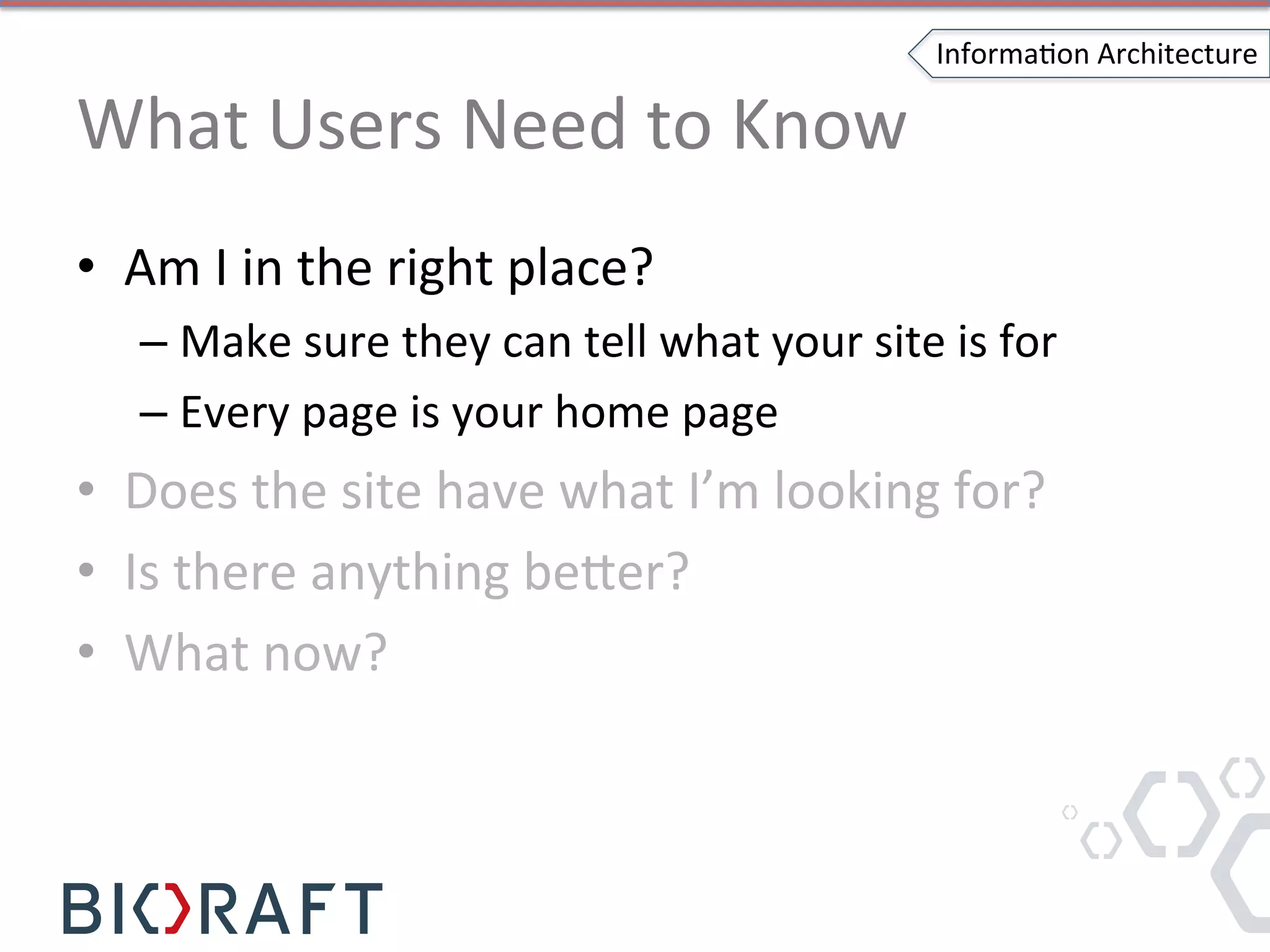 What	
  Users	
  Need	
  to	
  Know	
  
•  Am	
  I	
  in	
  the	
  right	
  place?	
  
– Make	
  sure	
  they	
  can	
  tell	
  what	
  your	
  site	
  is	
  for	
  
– Every	
  page	
  is	
  your	
  home	
  page	
  
•  Does	
  the	
  site	
  have	
  what	
  I’m	
  looking	
  for?	
  
•  Is	
  there	
  anything	
  be]er?	
  
•  What	
  now?	
  
InformaIon	
  Architecture	
  
 