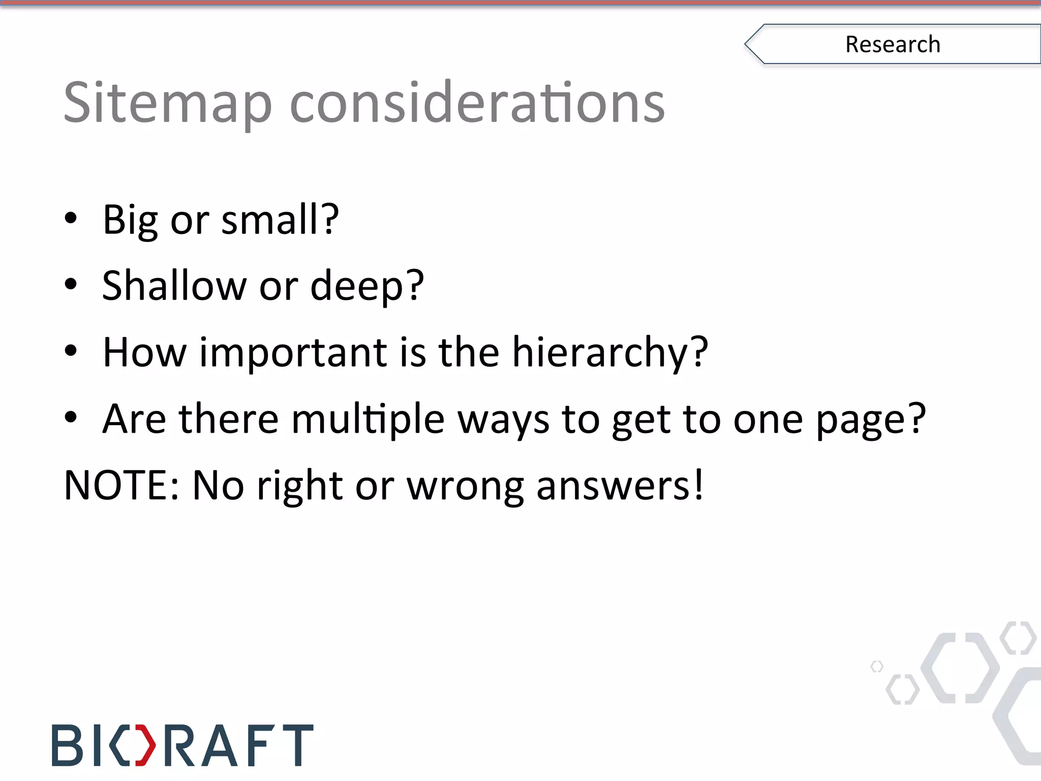 Sitemap	
  consideraIons	
  
•  Big	
  or	
  small?	
  
•  Shallow	
  or	
  deep?	
  
•  How	
  important	
  is	
  the	
  hierarchy?	
  
•  Are	
  there	
  mulIple	
  ways	
  to	
  get	
  to	
  one	
  page?	
  
NOTE:	
  No	
  right	
  or	
  wrong	
  answers!	
  
Research	
  
 